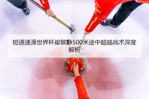 短道速滑世界杯崔敏静500米途中超越战术深度解析